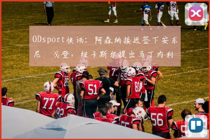 ODsport快讯:阿森纳接近签下安东尼・戈登,纽卡斯尔提出马丁内利交换条件_交易_球员_谈判