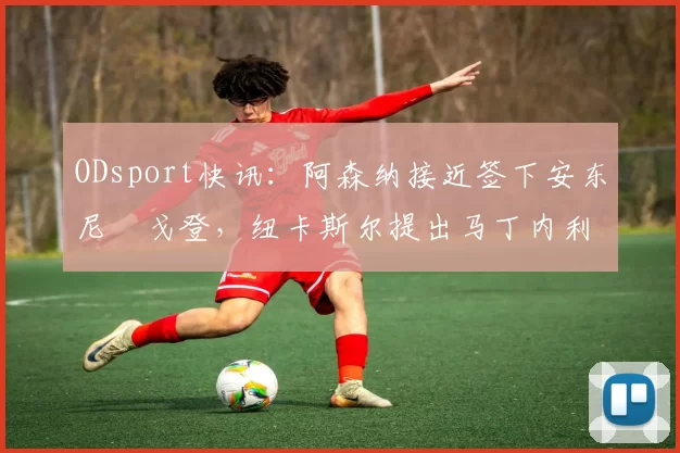 ODsport快讯：阿森纳接近签下安东尼・戈登，纽卡斯尔提出马丁内利交换条件_交易_球员_谈判