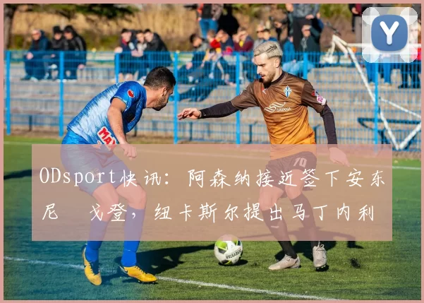 ODsport快讯：阿森纳接近签下安东尼・戈登，纽卡斯尔提出马丁内利交换条件_交易_球员_谈判