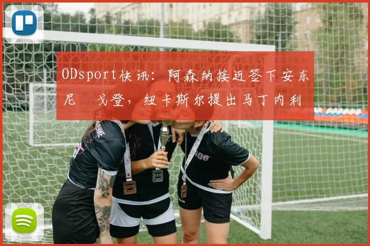 ODsport快讯：阿森纳接近签下安东尼・戈登，纽卡斯尔提出马丁内利交换条件_交易_球员_谈判