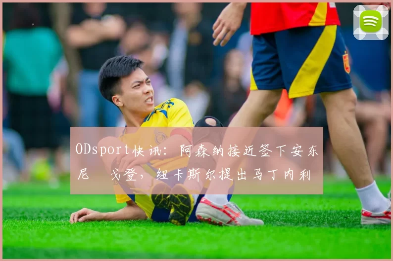 ODsport快讯:阿森纳接近签下安东尼・戈登,纽卡斯尔提出马丁内利交换条件_交易_球员_谈判
