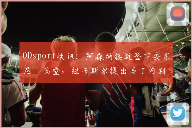 ODsport快讯:阿森纳接近签下安东尼・戈登,纽卡斯尔提出马丁内利交换条件_交易_球员_谈判