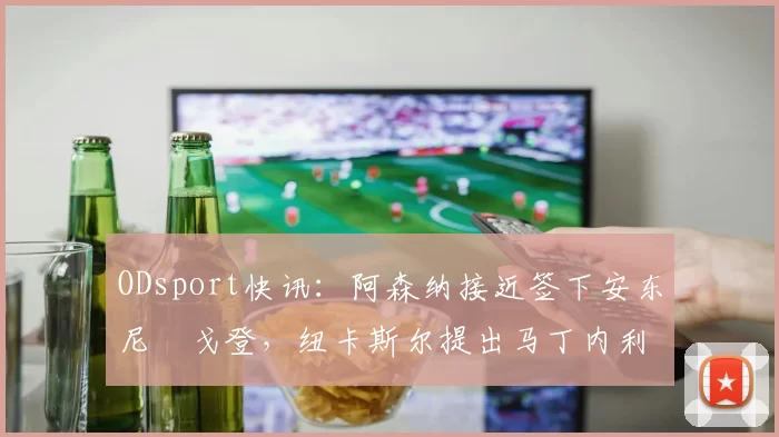 ODsport快讯：阿森纳接近签下安东尼・戈登，纽卡斯尔提出马丁内利交换条件_交易_球员_谈判