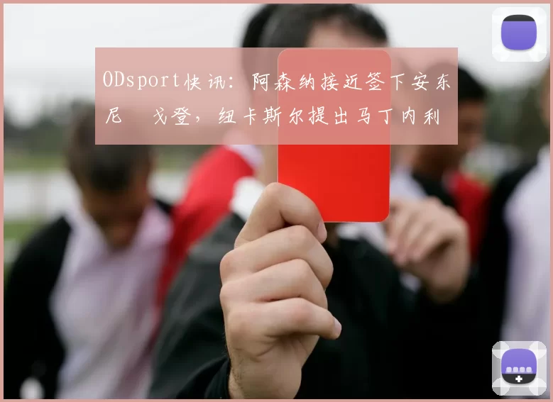 ODsport快讯:阿森纳接近签下安东尼・戈登,纽卡斯尔提出马丁内利交换条件_交易_球员_谈判