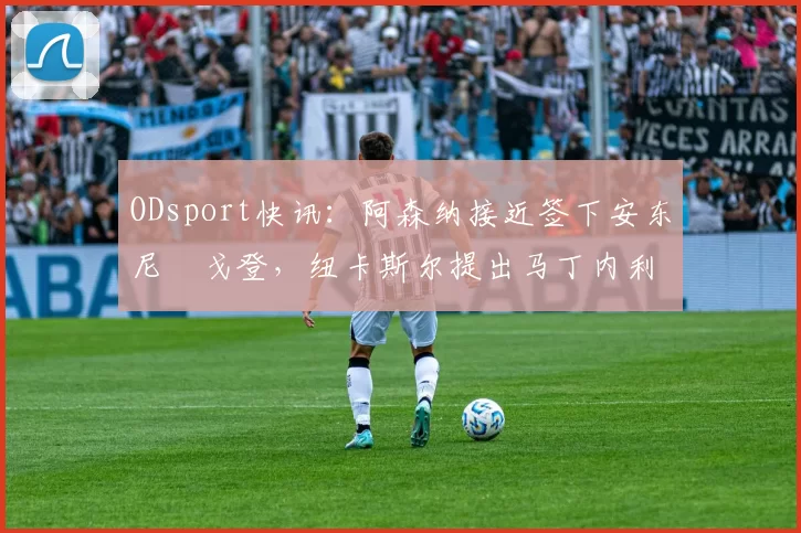 ODsport快讯：阿森纳接近签下安东尼・戈登，纽卡斯尔提出马丁内利交换条件_交易_球员_谈判