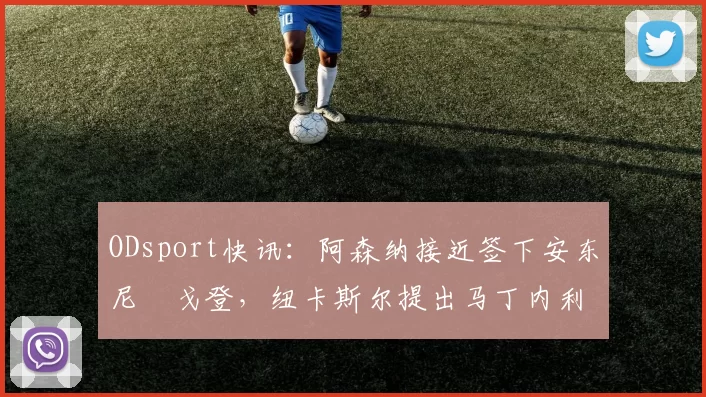 ODsport快讯：阿森纳接近签下安东尼・戈登，纽卡斯尔提出马丁内利交换条件_交易_球员_谈判