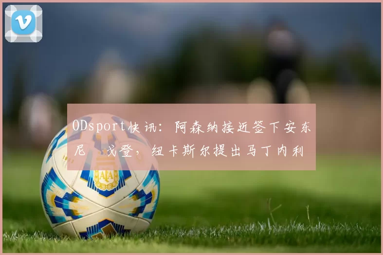 ODsport快讯:阿森纳接近签下安东尼・戈登,纽卡斯尔提出马丁内利交换条件_交易_球员_谈判
