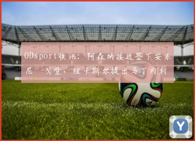 ODsport快讯：阿森纳接近签下安东尼・戈登，纽卡斯尔提出马丁内利交换条件_交易_球员_谈判