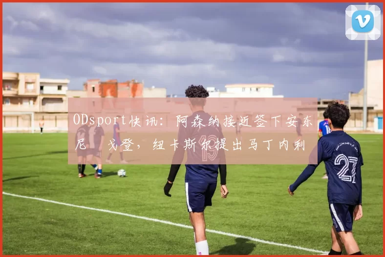 ODsport快讯:阿森纳接近签下安东尼・戈登,纽卡斯尔提出马丁内利交换条件_交易_球员_谈判