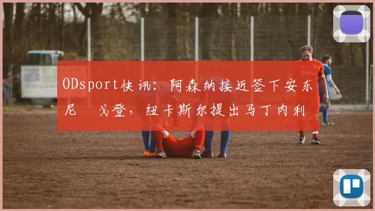 ODsport快讯：阿森纳接近签下安东尼・戈登，纽卡斯尔提出马丁内利交换条件_交易_球员_谈判