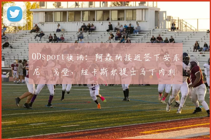 ODsport快讯:阿森纳接近签下安东尼・戈登,纽卡斯尔提出马丁内利交换条件_交易_球员_谈判