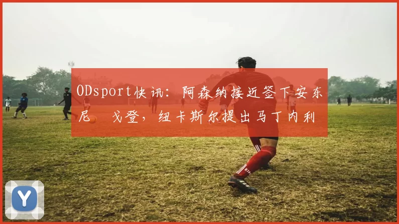 ODsport快讯:阿森纳接近签下安东尼・戈登,纽卡斯尔提出马丁内利交换条件_交易_球员_谈判
