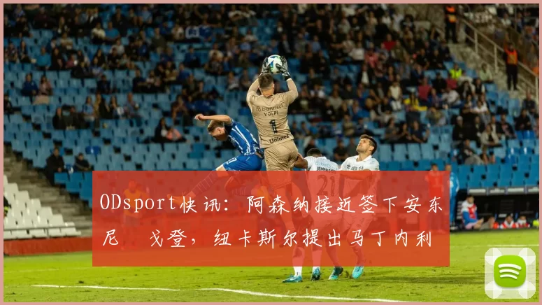 ODsport快讯：阿森纳接近签下安东尼・戈登，纽卡斯尔提出马丁内利交换条件_交易_球员_谈判