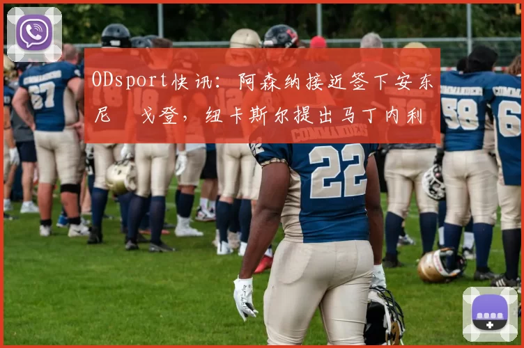 ODsport快讯：阿森纳接近签下安东尼・戈登，纽卡斯尔提出马丁内利交换条件_交易_球员_谈判