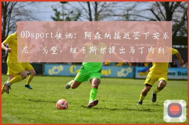 ODsport快讯:阿森纳接近签下安东尼・戈登,纽卡斯尔提出马丁内利交换条件_交易_球员_谈判