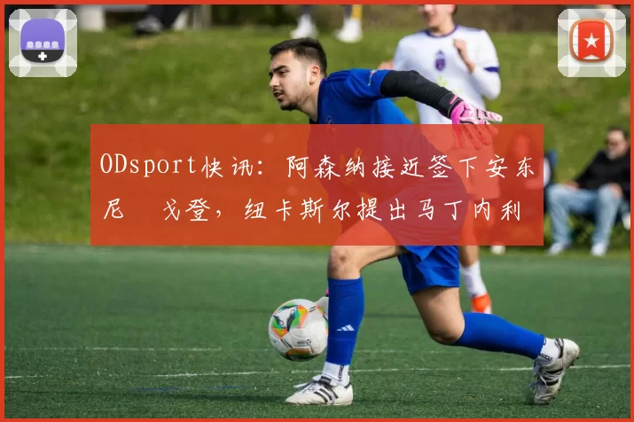 ODsport快讯：阿森纳接近签下安东尼・戈登，纽卡斯尔提出马丁内利交换条件_交易_球员_谈判