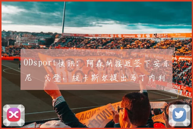 ODsport快讯:阿森纳接近签下安东尼・戈登,纽卡斯尔提出马丁内利交换条件_交易_球员_谈判