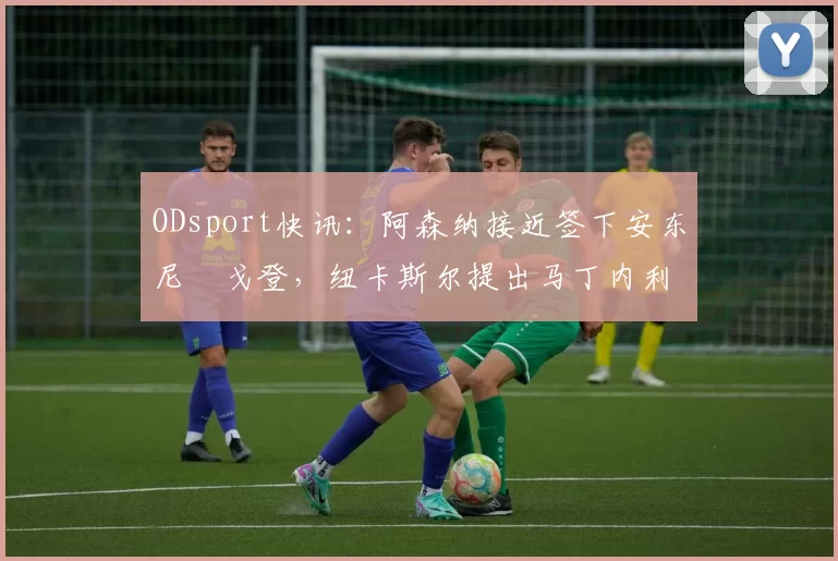 ODsport快讯：阿森纳接近签下安东尼・戈登，纽卡斯尔提出马丁内利交换条件_交易_球员_谈判