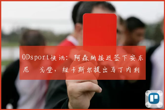 ODsport快讯:阿森纳接近签下安东尼・戈登,纽卡斯尔提出马丁内利交换条件_交易_球员_谈判