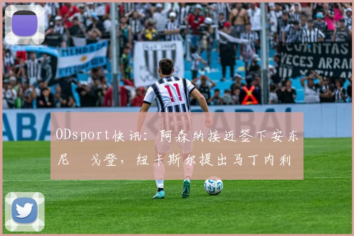 ODsport快讯：阿森纳接近签下安东尼・戈登，纽卡斯尔提出马丁内利交换条件_交易_球员_谈判