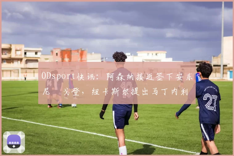 ODsport快讯：阿森纳接近签下安东尼・戈登，纽卡斯尔提出马丁内利交换条件_交易_球员_谈判