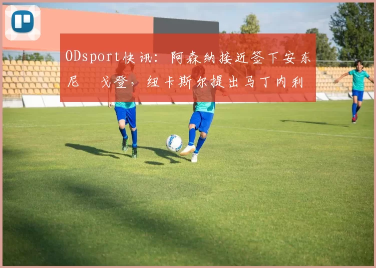 ODsport快讯:阿森纳接近签下安东尼・戈登,纽卡斯尔提出马丁内利交换条件_交易_球员_谈判