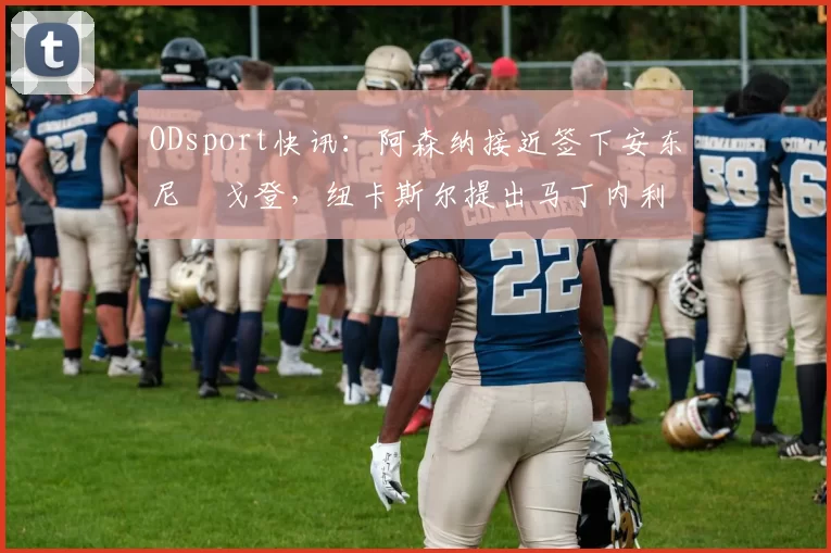 ODsport快讯:阿森纳接近签下安东尼・戈登,纽卡斯尔提出马丁内利交换条件_交易_球员_谈判