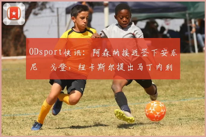 ODsport快讯：阿森纳接近签下安东尼・戈登，纽卡斯尔提出马丁内利交换条件_交易_球员_谈判