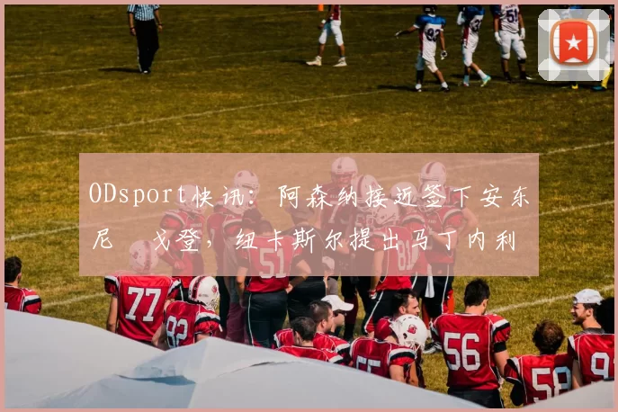 ODsport快讯:阿森纳接近签下安东尼・戈登,纽卡斯尔提出马丁内利交换条件_交易_球员_谈判