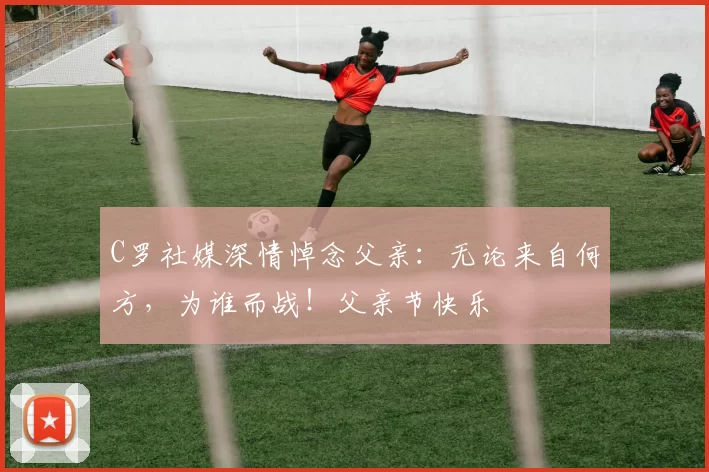 C罗社媒深情悼念父亲:无论来自何方,为谁而战!父亲节快乐️