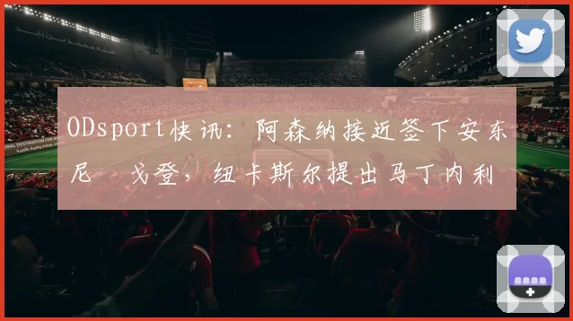 ODsport快讯:阿森纳接近签下安东尼・戈登,纽卡斯尔提出马丁内利交换条件_交易_球员_谈判