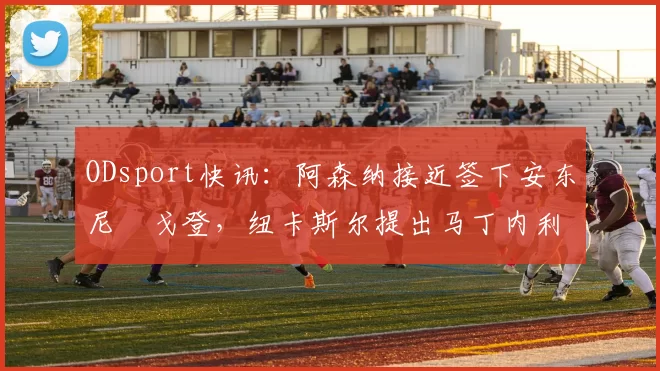 ODsport快讯：阿森纳接近签下安东尼・戈登，纽卡斯尔提出马丁内利交换条件_交易_球员_谈判