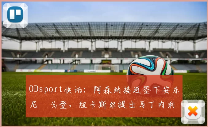 ODsport快讯：阿森纳接近签下安东尼・戈登，纽卡斯尔提出马丁内利交换条件_交易_球员_谈判