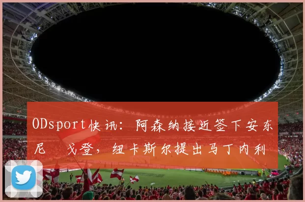 ODsport快讯：阿森纳接近签下安东尼・戈登，纽卡斯尔提出马丁内利交换条件_交易_球员_谈判