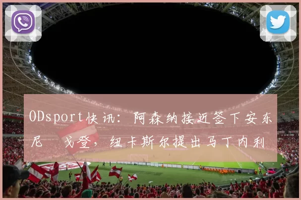 ODsport快讯:阿森纳接近签下安东尼・戈登,纽卡斯尔提出马丁内利交换条件_交易_球员_谈判