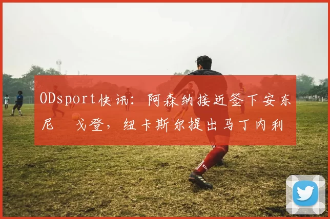 ODsport快讯：阿森纳接近签下安东尼・戈登，纽卡斯尔提出马丁内利交换条件_交易_球员_谈判