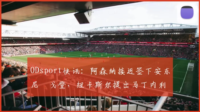ODsport快讯:阿森纳接近签下安东尼・戈登,纽卡斯尔提出马丁内利交换条件_交易_球员_谈判