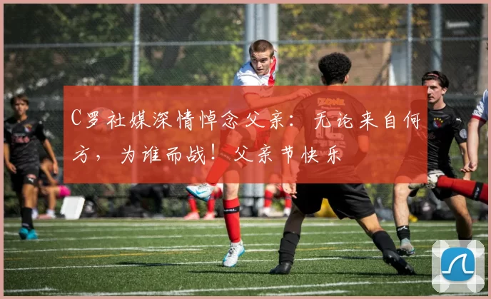 C罗社媒深情悼念父亲:无论来自何方,为谁而战!父亲节快乐️