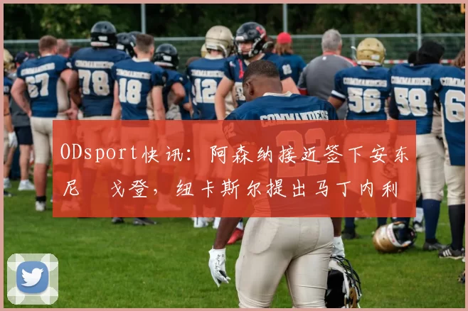 ODsport快讯：阿森纳接近签下安东尼・戈登，纽卡斯尔提出马丁内利交换条件_交易_球员_谈判