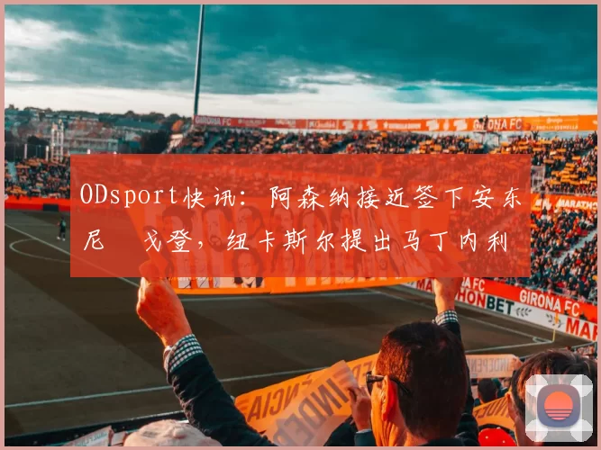 ODsport快讯：阿森纳接近签下安东尼・戈登，纽卡斯尔提出马丁内利交换条件_交易_球员_谈判