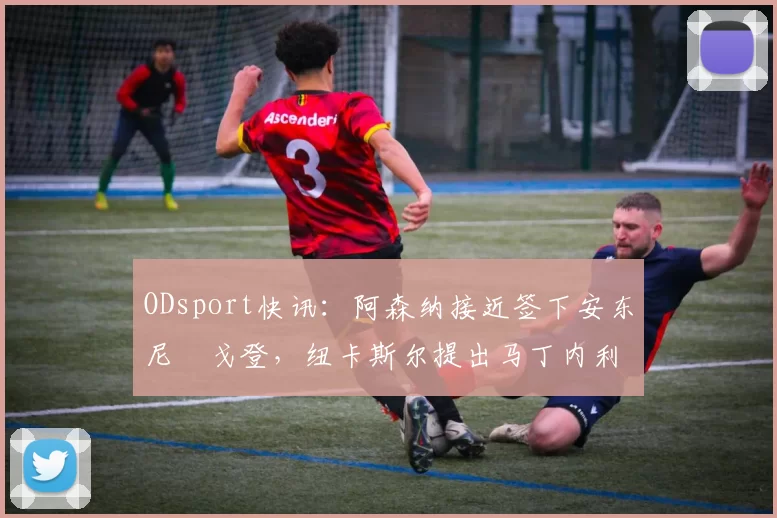 ODsport快讯:阿森纳接近签下安东尼・戈登,纽卡斯尔提出马丁内利交换条件_交易_球员_谈判