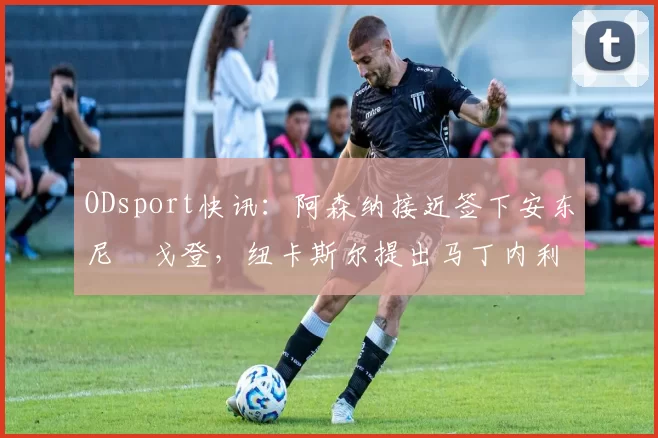 ODsport快讯：阿森纳接近签下安东尼・戈登，纽卡斯尔提出马丁内利交换条件_交易_球员_谈判