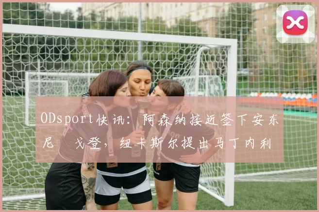 ODsport快讯：阿森纳接近签下安东尼・戈登，纽卡斯尔提出马丁内利交换条件_交易_球员_谈判
