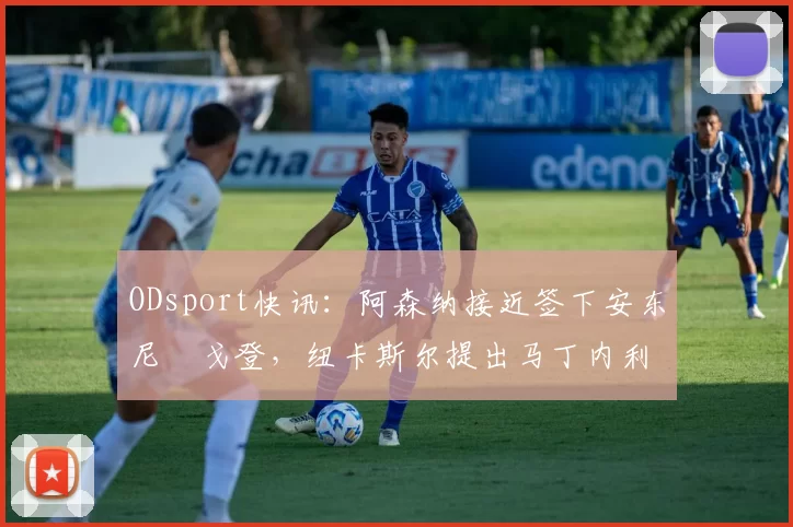 ODsport快讯：阿森纳接近签下安东尼・戈登，纽卡斯尔提出马丁内利交换条件_交易_球员_谈判