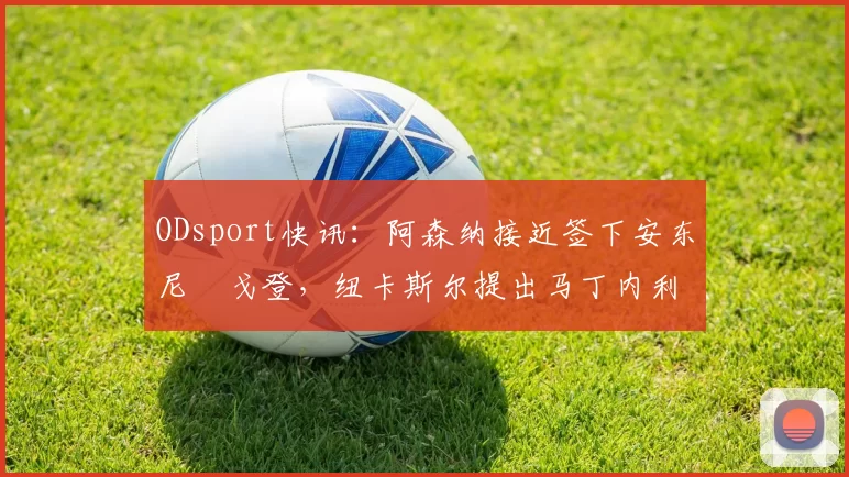 ODsport快讯:阿森纳接近签下安东尼・戈登,纽卡斯尔提出马丁内利交换条件_交易_球员_谈判