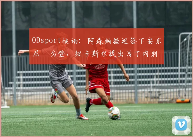 ODsport快讯:阿森纳接近签下安东尼・戈登,纽卡斯尔提出马丁内利交换条件_交易_球员_谈判