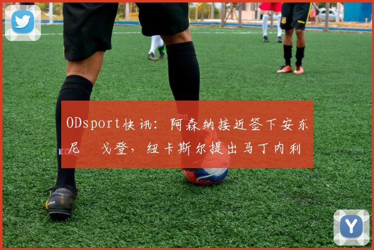 ODsport快讯:阿森纳接近签下安东尼・戈登,纽卡斯尔提出马丁内利交换条件_交易_球员_谈判