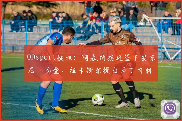 ODsport快讯：阿森纳接近签下安东尼・戈登，纽卡斯尔提出马丁内利交换条件_交易_球员_谈判