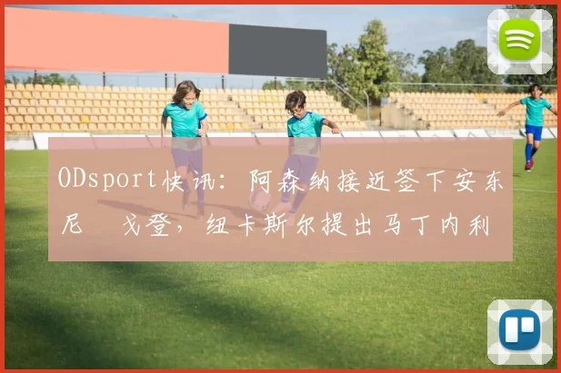 ODsport快讯：阿森纳接近签下安东尼・戈登，纽卡斯尔提出马丁内利交换条件_交易_球员_谈判