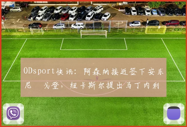 ODsport快讯：阿森纳接近签下安东尼・戈登，纽卡斯尔提出马丁内利交换条件_交易_球员_谈判